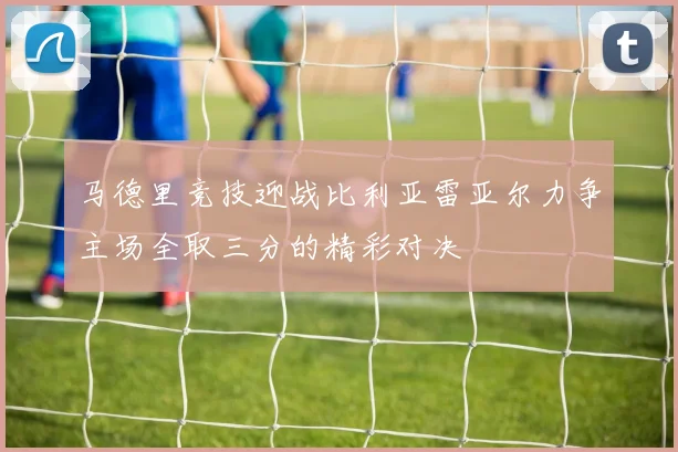 马德里竞技迎战比利亚雷亚尔力争主场全取三分的精彩对决