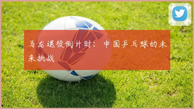 马龙退役倒计时：中国乒乓球的未来挑战