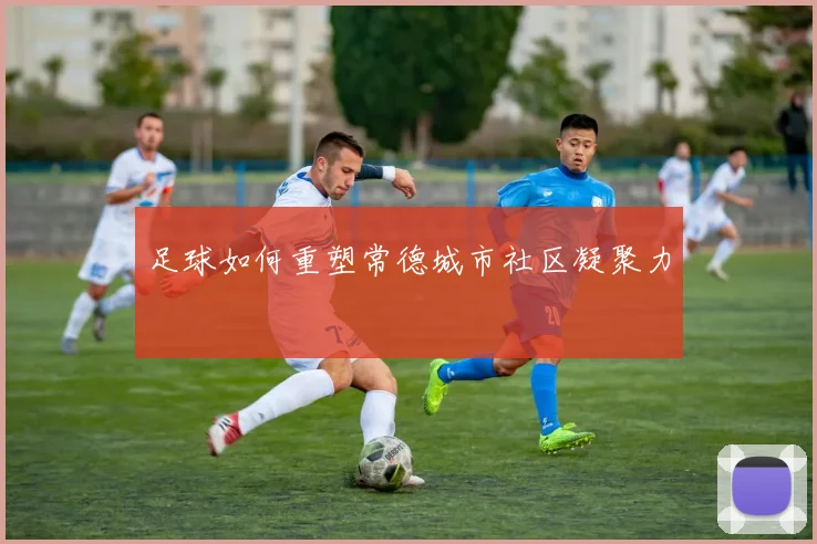 足球如何重塑常德城市社区凝聚力