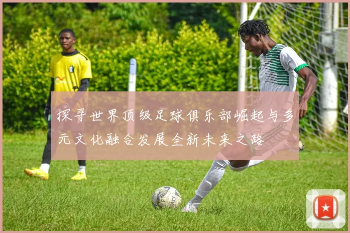 探寻世界顶级足球俱乐部崛起与多元文化融合发展全新未来之路