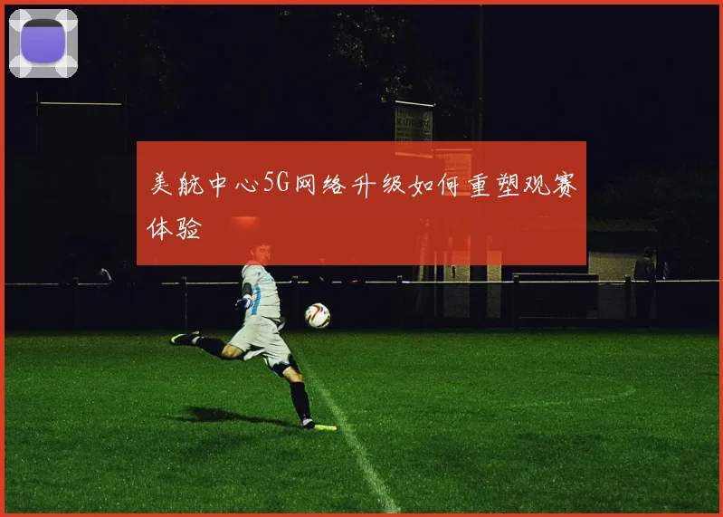 美航中心5G网络升级如何重塑观赛体验
