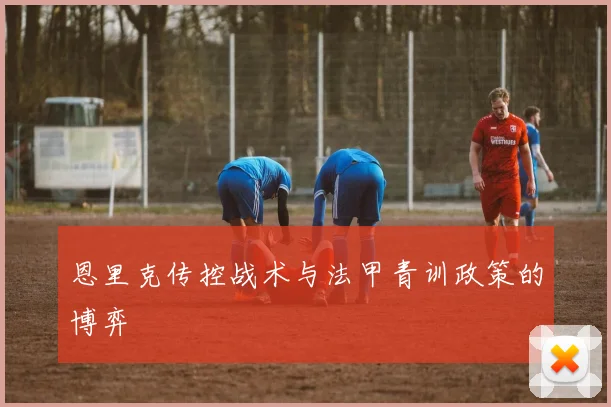 恩里克传控战术与法甲青训政策的博弈