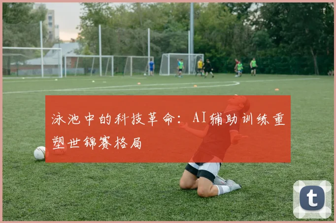 泳池中的科技革命：AI辅助训练重塑世锦赛格局
