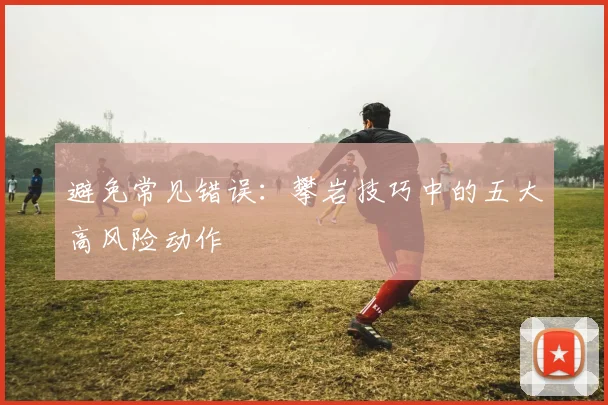 避免常见错误：攀岩技巧中的五大高风险动作
