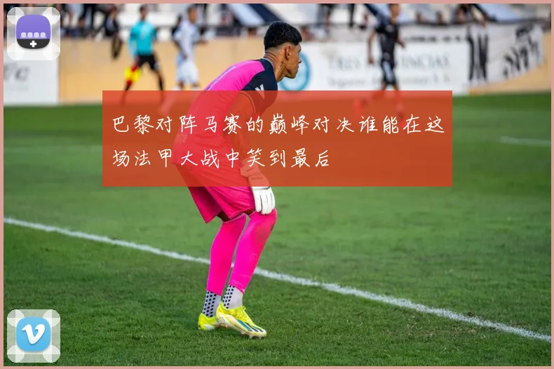 巴黎对阵马赛的巅峰对决谁能在这场法甲大战中笑到最后