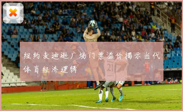 纽约麦迪逊广场门票溢价揭示当代体育经济逻辑